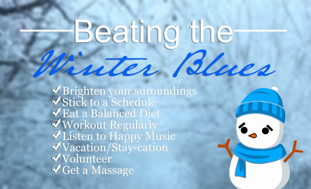 Beating the Winter Blues

Brighten Your Surroundings
Stick to a Schedule
Eat a Balanced Diet
Workout Regularly
Listen to Happy Music
Vacation/Stay-cation
Volunteer
Get a Massage