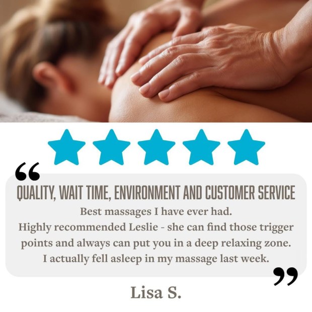 5 Stars for Quality, Wait Time, Environment & Customer Service "Best massage I have ever had. Highly recommend Leslie - she can find those trigger points and always can put you in a deep relaxing zone. I actually fell asleep in my massage last week." - Lisa S.