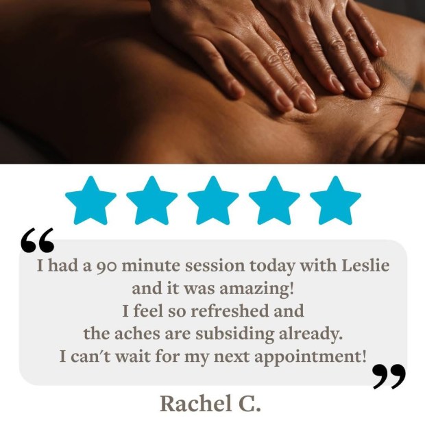 5 Stars! "I had a 90 Minute Session today with Leslie and it was amazing! I feel so refreshed and the aches are subsiding already. I can't wait for my next appointment!" - Rachel C.